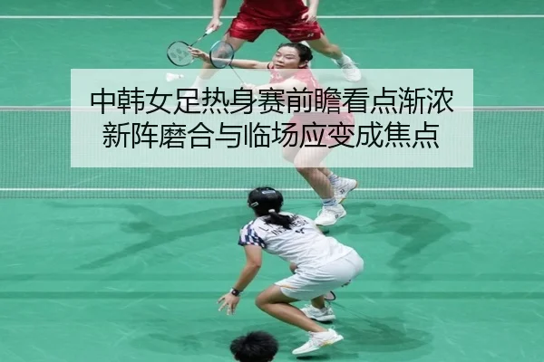 中韩女足热身赛前瞻看点渐浓 新阵磨合与临场应变成焦点